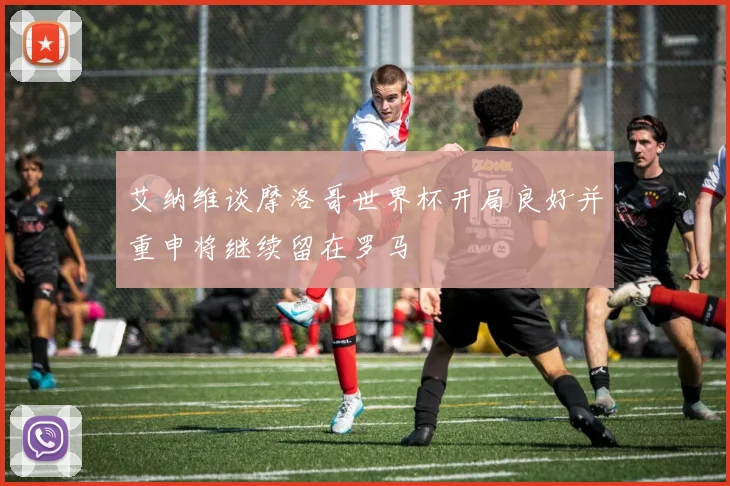 艾纳维谈摩洛哥世界杯开局良好并重申将继续留在罗马