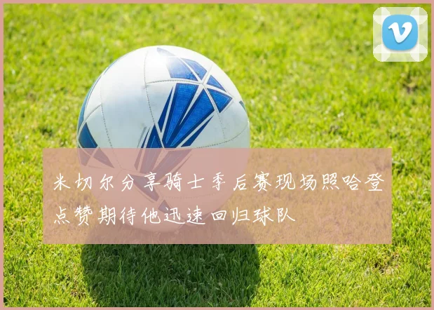 米切尔分享骑士季后赛现场照哈登点赞期待他迅速回归球队