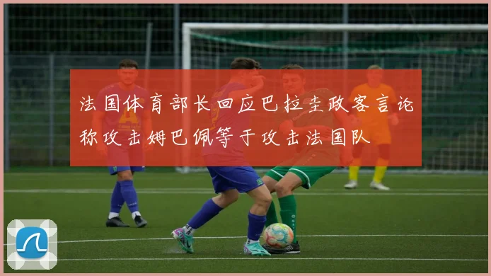 法国体育部长回应巴拉圭政客言论称攻击姆巴佩等于攻击法国队