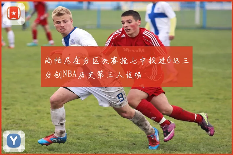 尚帕尼在分区决赛抢七中投进6记三分创NBA历史第三人佳绩