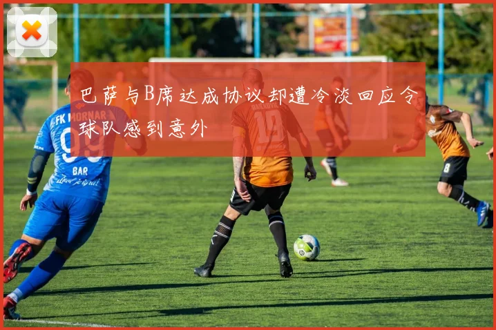 巴萨与B席达成协议却遭冷淡回应令球队感到意外