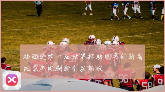 梅西连续六届世界杯助攻再创新高纪录不断刷新引发热议