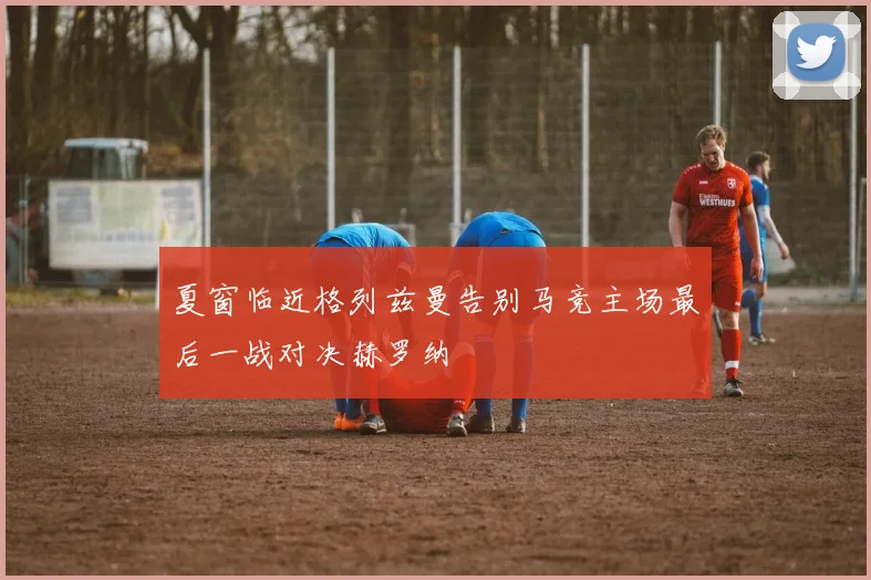 夏窗临近格列兹曼告别马竞主场最后一战对决赫罗纳