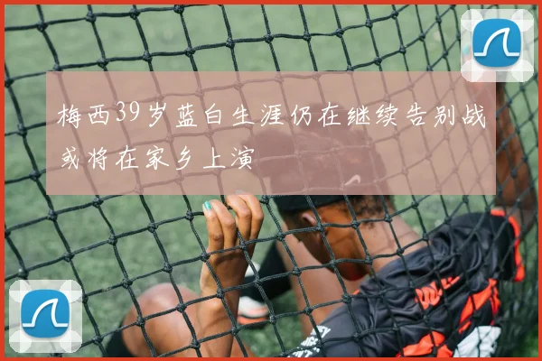 梅西39岁蓝白生涯仍在继续告别战或将在家乡上演