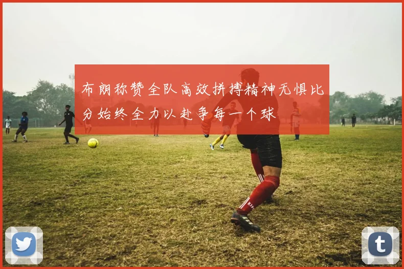 布朗称赞全队高效拼搏精神无惧比分始终全力以赴争每一个球