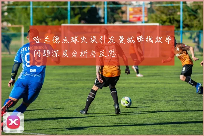 哈兰德点球失误引发曼城锋线效率问题深度分析与反思