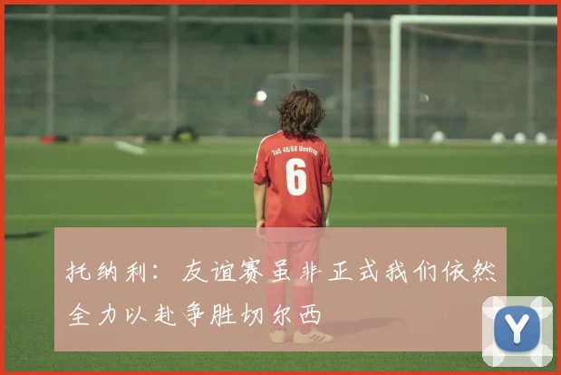 托纳利：友谊赛虽非正式我们依然全力以赴争胜切尔西