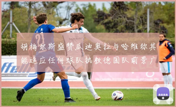 胡梅尔斯盛赞瓜迪奥拉与哈维称其能适应任何球队执教德国队前景广阔