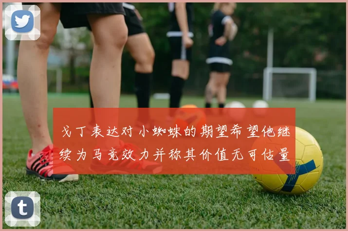 戈丁表达对小蜘蛛的期望希望他继续为马竞效力并称其价值无可估量