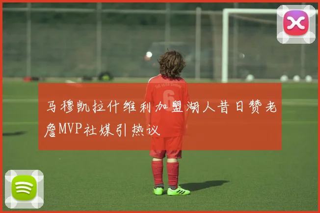 马穆凯拉什维利加盟湖人昔日赞老詹MVP社媒引热议