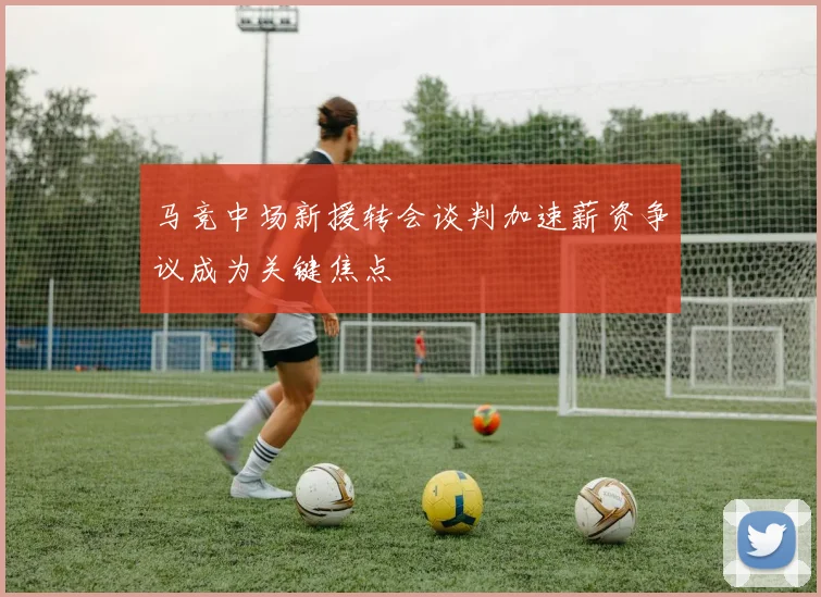 马竞中场新援转会谈判加速薪资争议成为关键焦点