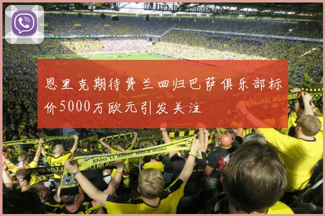 恩里克期待费兰回归巴萨俱乐部标价5000万欧元引发关注