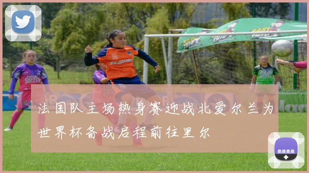 法国队主场热身赛迎战北爱尔兰为世界杯备战启程前往里尔