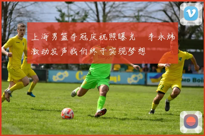 上海男篮夺冠庆祝照曝光偰李永炜激动发声我们终于实现梦想