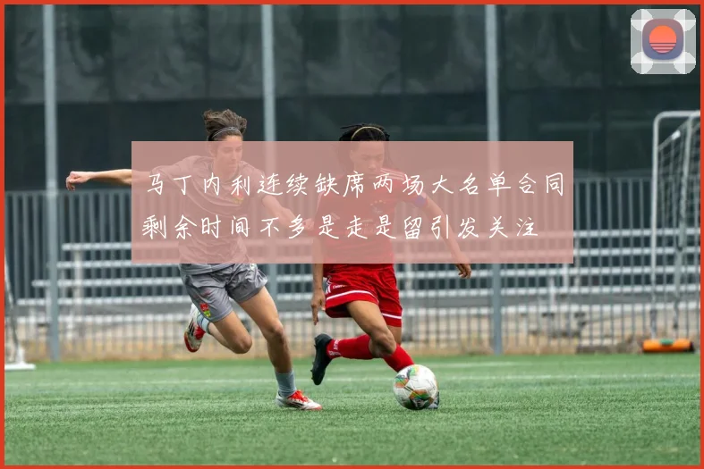 马丁内利连续缺席两场大名单合同剩余时间不多是走是留引发关注