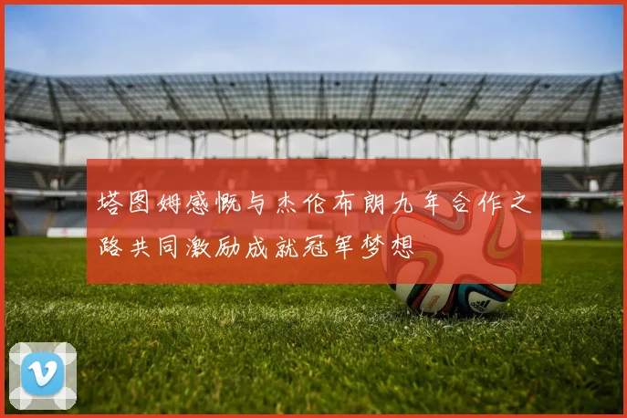 塔图姆感慨与杰伦布朗九年合作之路共同激励成就冠军梦想