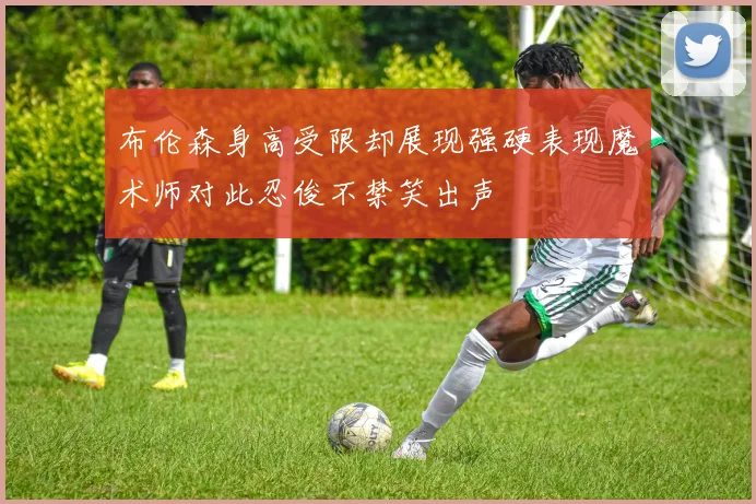 布伦森身高受限却展现强硬表现魔术师对此忍俊不禁笑出声