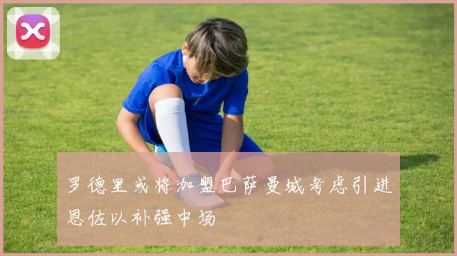 罗德里或将加盟巴萨曼城考虑引进恩佐以补强中场