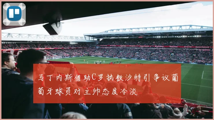马丁内斯借助C罗执教沙特引争议葡萄牙球员对主帅态度冷淡