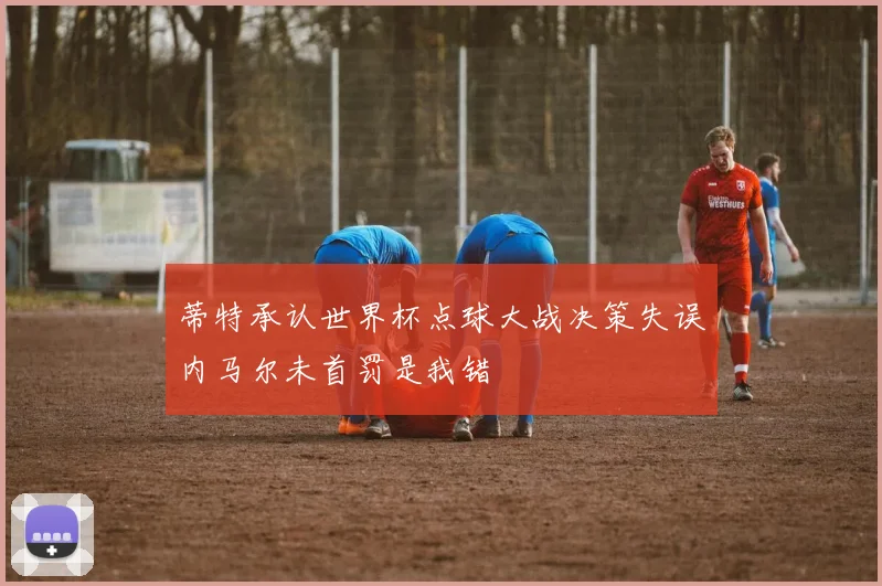 蒂特承认世界杯点球大战决策失误内马尔未首罚是我错