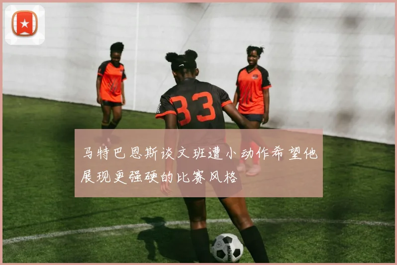 马特巴恩斯谈文班遭小动作希望他展现更强硬的比赛风格