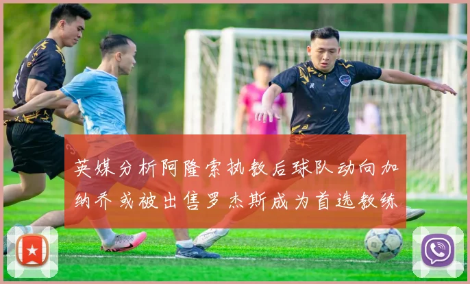 英媒分析阿隆索执教后球队动向加纳乔或被出售罗杰斯成为首选教练
