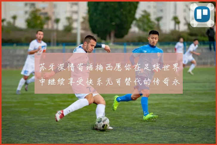 苏牙深情寄语梅西愿你在足球世界中继续享受快乐无可替代的传奇永存