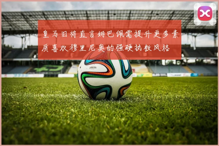 皇马旧将直言姆巴佩需提升更多素质喜欢穆里尼奥的强硬执教风格