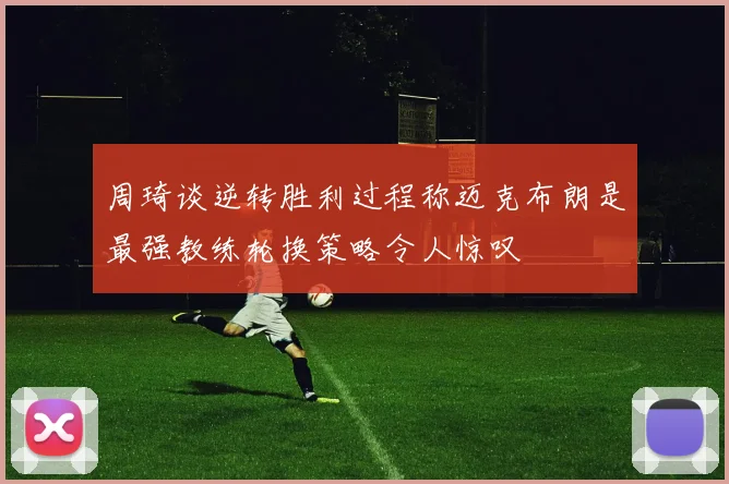 周琦谈逆转胜利过程称迈克布朗是最强教练轮换策略令人惊叹